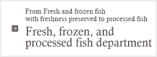 From Fresh and frozen fish with freshness preserved to processed fish : Fresh, frozen, and processed fish department